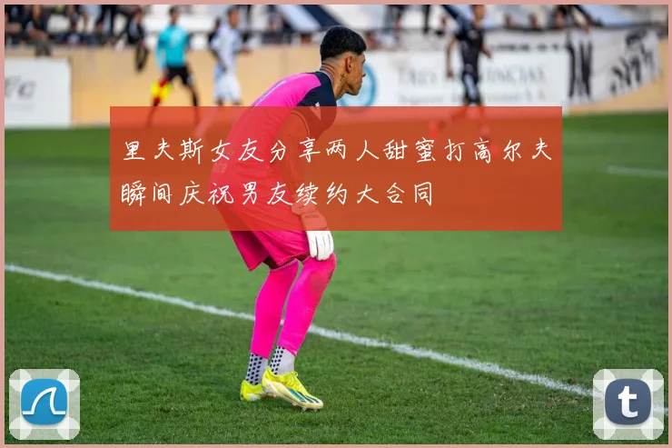 里夫斯女友分享两人甜蜜打高尔夫瞬间庆祝男友续约大合同