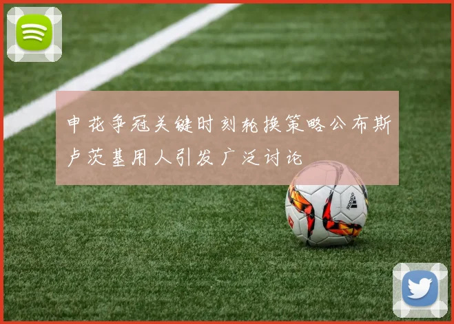 申花争冠关键时刻轮换策略公布斯卢茨基用人引发广泛讨论