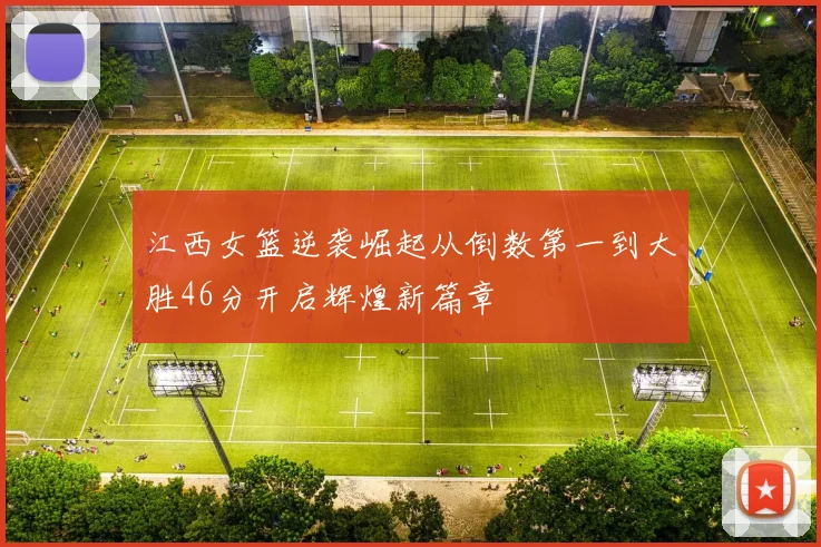 江西女篮逆袭崛起从倒数第一到大胜46分开启辉煌新篇章