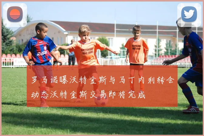 罗马诺曝沃特金斯与马丁内利转会动态沃特金斯交易即将完成