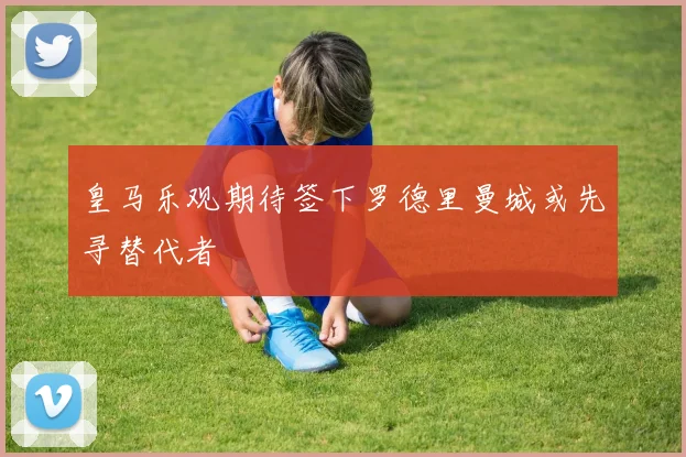 皇马乐观期待签下罗德里曼城或先寻替代者