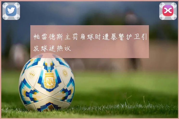 帕雷德斯主罚角球时遭暴警护卫引发球迷热议