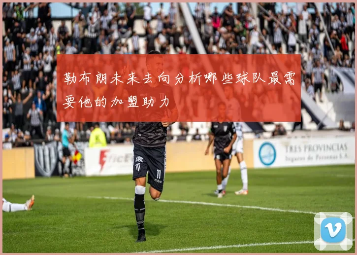 勒布朗未来去向分析哪些球队最需要他的加盟助力